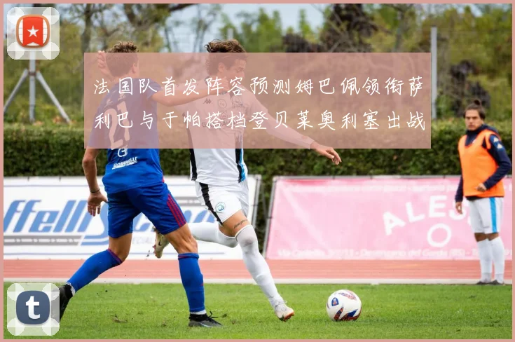 法国队首发阵容预测姆巴佩领衔萨利巴与于帕搭档登贝莱奥利塞出战