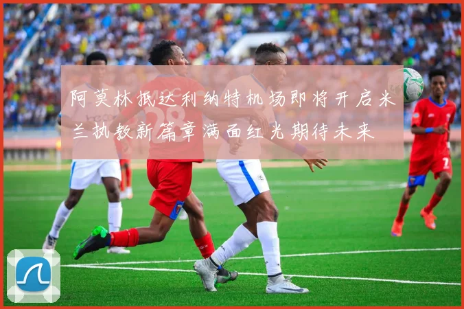 阿莫林抵达利纳特机场即将开启米兰执教新篇章满面红光期待未来