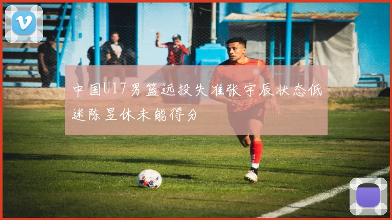 中国U17男篮远投失准张宇辰状态低迷陈昱休未能得分