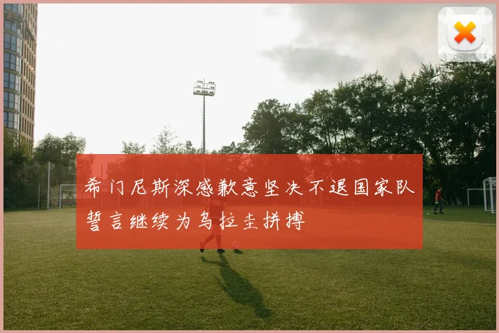 希门尼斯深感歉意坚决不退国家队誓言继续为乌拉圭拼搏