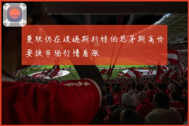曼联仍在追逐斯科特伯恩茅斯高价要挟市场行情看涨