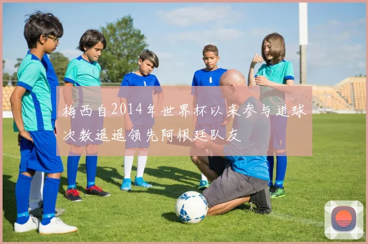 梅西自2014年世界杯以来参与进球次数遥遥领先阿根廷队友