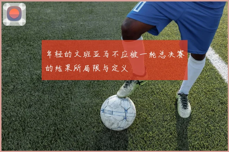 年轻的文班亚马不应被一轮总决赛的结果所局限与定义
