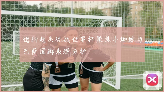 德科赴美观战世界杯聚焦小蜘蛛与巴萨国脚表现分析